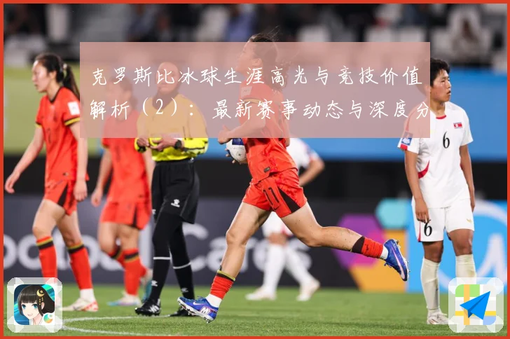 克罗斯比冰球生涯高光与竞技价值解析（2）：最新赛事动态与深度分析