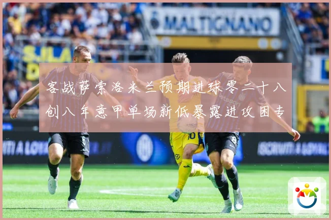 客战萨索洛米兰预期进球零二十八创八年意甲单场新低暴露进攻困专题观察：最新赛事动态与深度分析