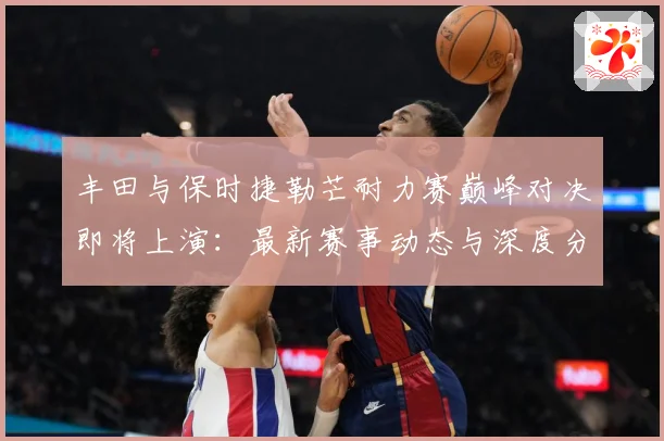 丰田与保时捷勒芒耐力赛巅峰对决即将上演：最新赛事动态与深度分析