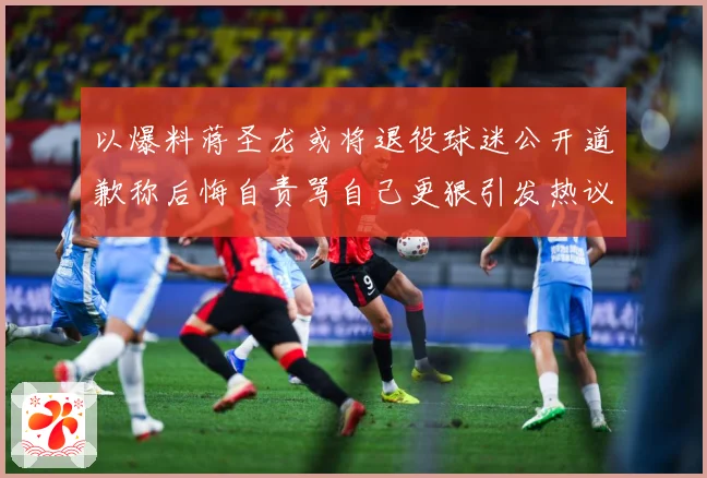 以爆料蒋圣龙或将退役球迷公开道歉称后悔自责骂自己更狠引发热议赛事前瞻：最新赛事动态与深度分析
