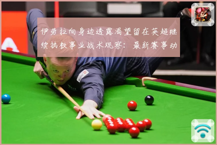 伊劳拉向身边透露渴望留在英超继续执教事业战术观察：最新赛事动态与深度分析