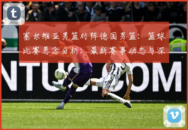 塞尔维亚男篮对阵德国男篮：篮球比赛悬念分析：最新赛事动态与深度分析