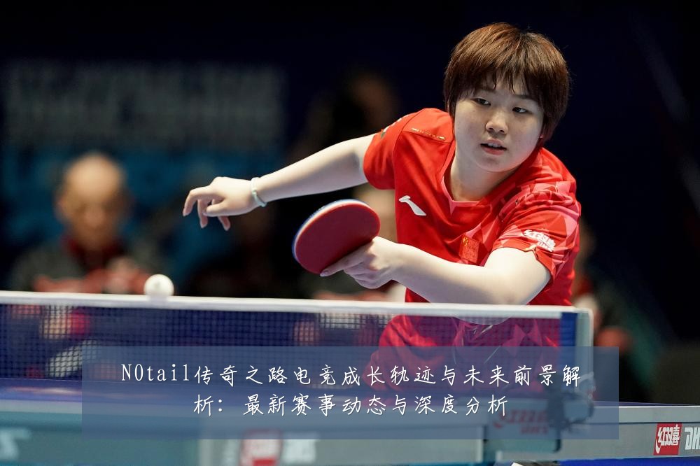 N0tail传奇之路电竞成长轨迹与未来前景解析：最新赛事动态与深度分析