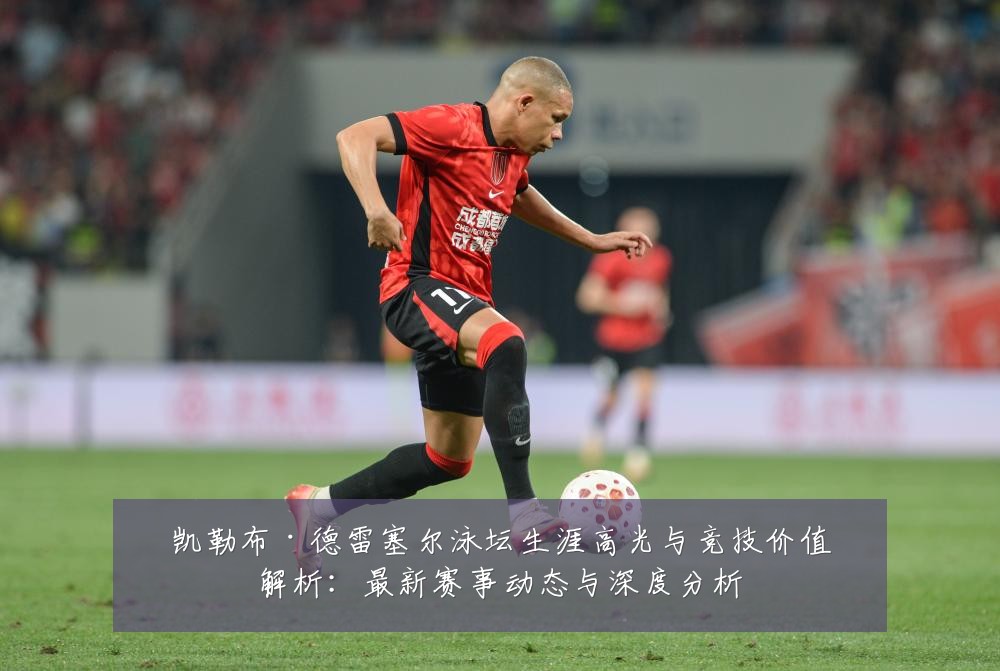 凯勒布·德雷塞尔泳坛生涯高光与竞技价值解析：最新赛事动态与深度分析