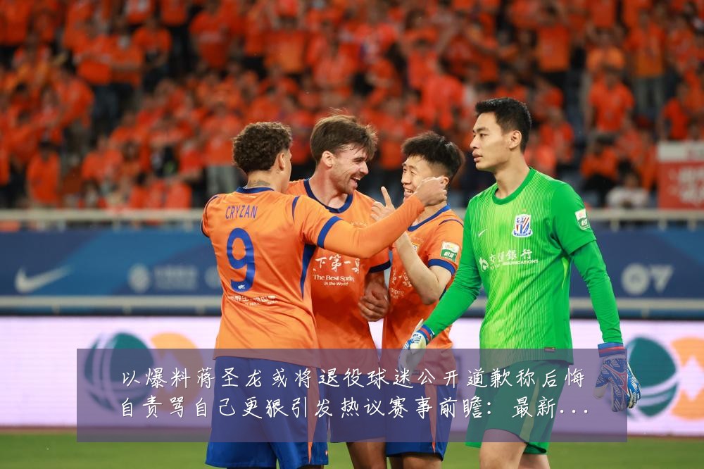 以爆料蒋圣龙或将退役球迷公开道歉称后悔自责骂自己更狠引发热议赛事前瞻：最新赛事动态与深度分析
